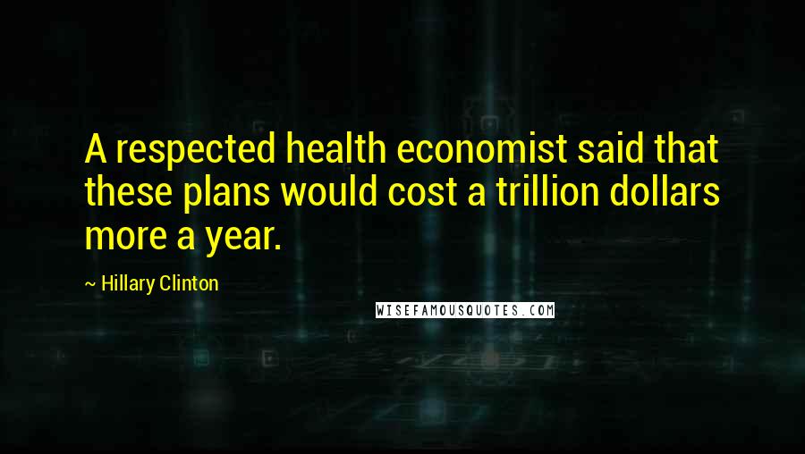 Hillary Clinton Quotes: A respected health economist said that these plans would cost a trillion dollars more a year.