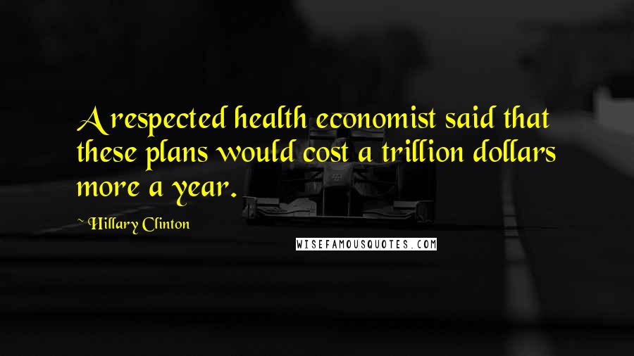 Hillary Clinton Quotes: A respected health economist said that these plans would cost a trillion dollars more a year.