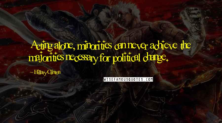 Hillary Clinton Quotes: Acting alone, minorities can never achieve the majorities necessary for political change.