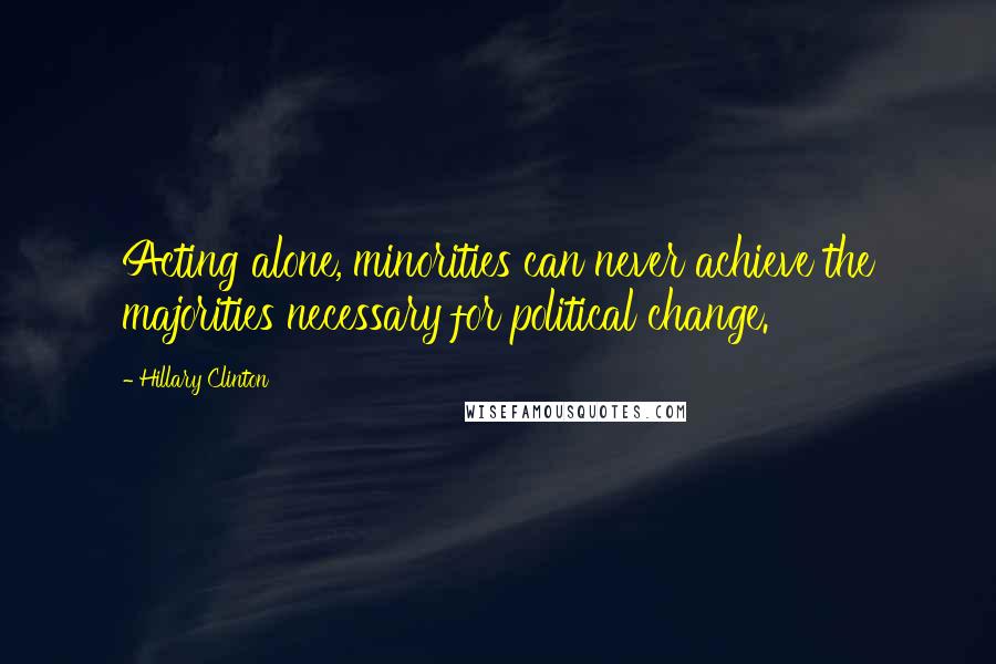 Hillary Clinton Quotes: Acting alone, minorities can never achieve the majorities necessary for political change.