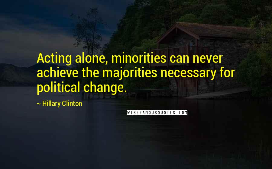 Hillary Clinton Quotes: Acting alone, minorities can never achieve the majorities necessary for political change.