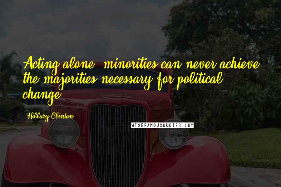 Hillary Clinton Quotes: Acting alone, minorities can never achieve the majorities necessary for political change.