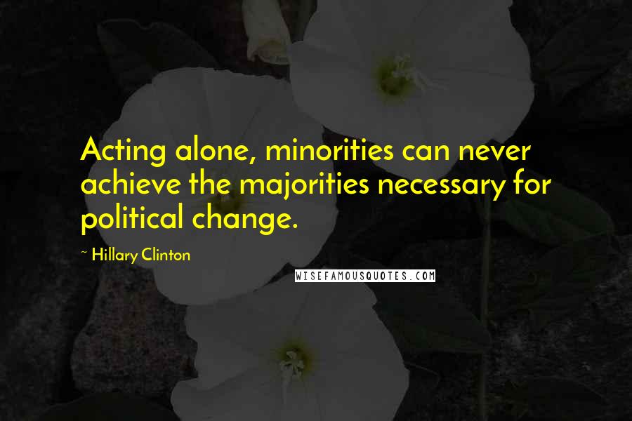 Hillary Clinton Quotes: Acting alone, minorities can never achieve the majorities necessary for political change.