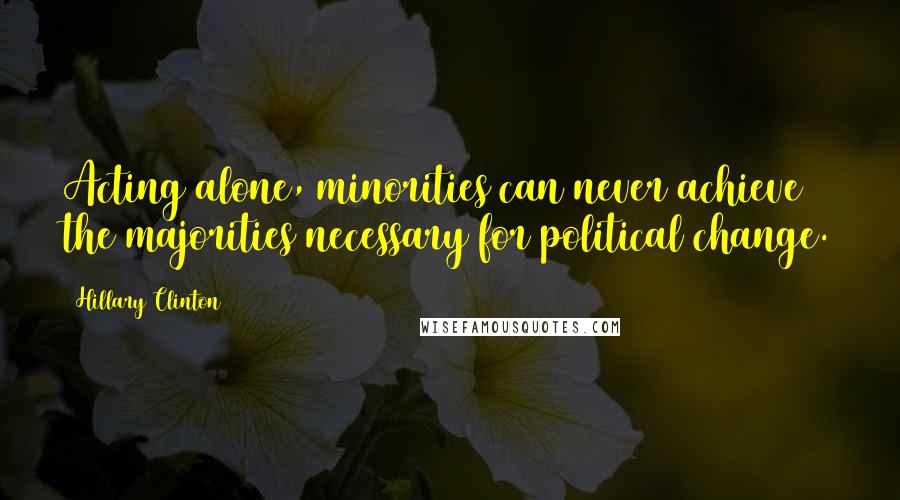 Hillary Clinton Quotes: Acting alone, minorities can never achieve the majorities necessary for political change.