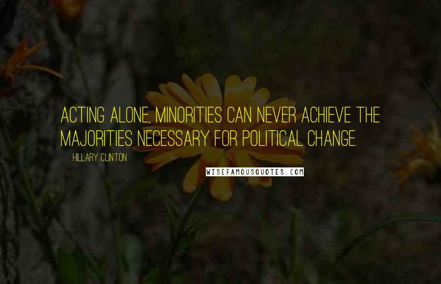 Hillary Clinton Quotes: Acting alone, minorities can never achieve the majorities necessary for political change.
