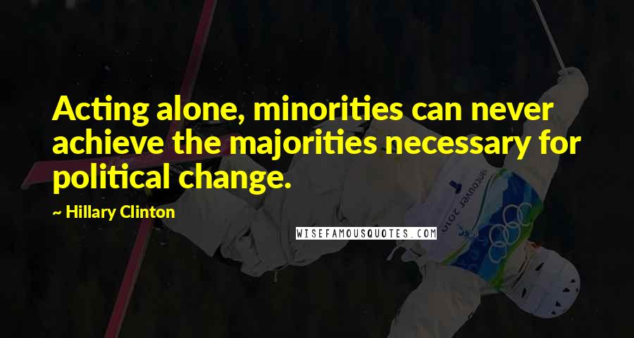 Hillary Clinton Quotes: Acting alone, minorities can never achieve the majorities necessary for political change.