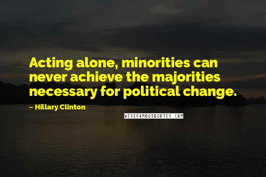 Hillary Clinton Quotes: Acting alone, minorities can never achieve the majorities necessary for political change.