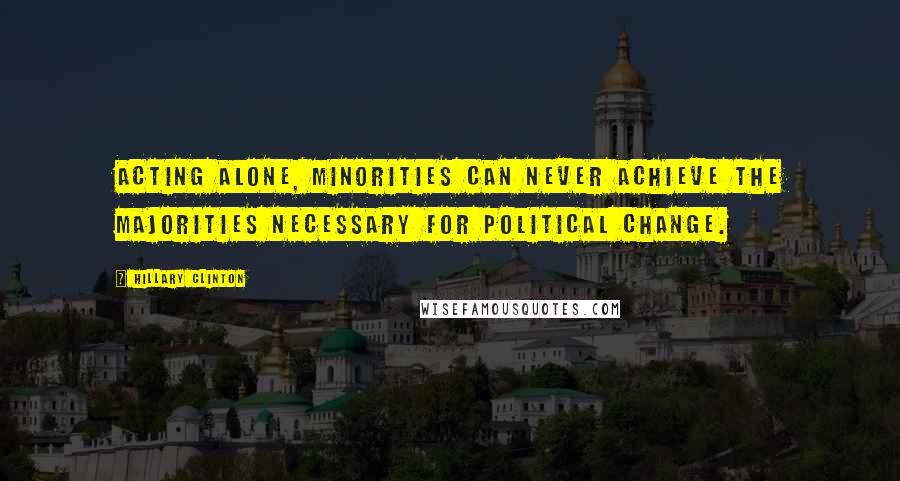 Hillary Clinton Quotes: Acting alone, minorities can never achieve the majorities necessary for political change.