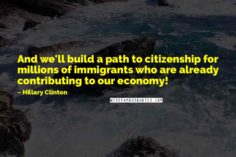 Hillary Clinton Quotes: And we'll build a path to citizenship for millions of immigrants who are already contributing to our economy!