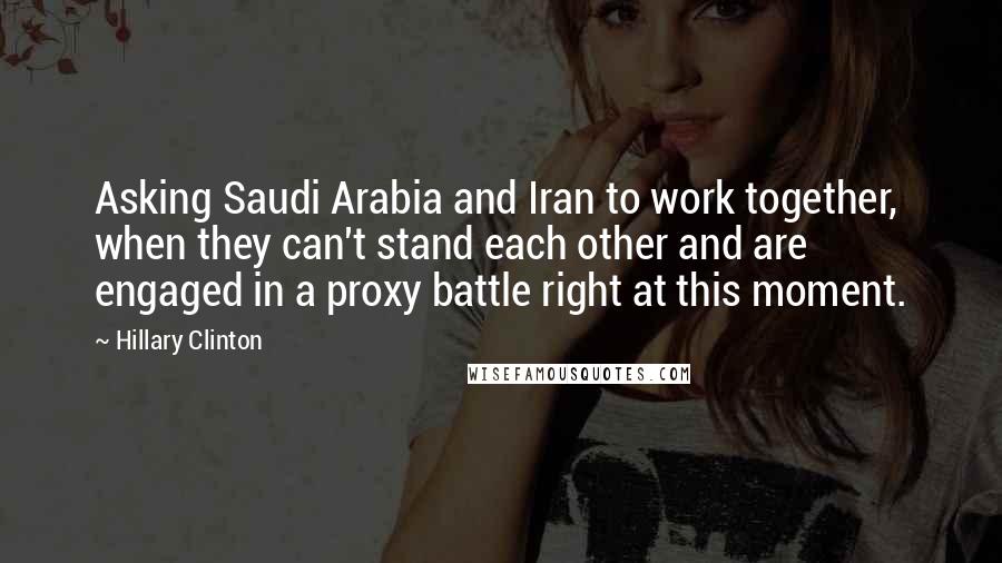 Hillary Clinton Quotes: Asking Saudi Arabia and Iran to work together, when they can't stand each other and are engaged in a proxy battle right at this moment.