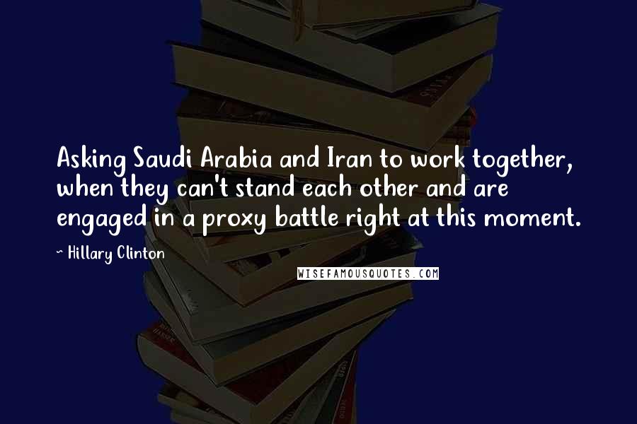 Hillary Clinton Quotes: Asking Saudi Arabia and Iran to work together, when they can't stand each other and are engaged in a proxy battle right at this moment.