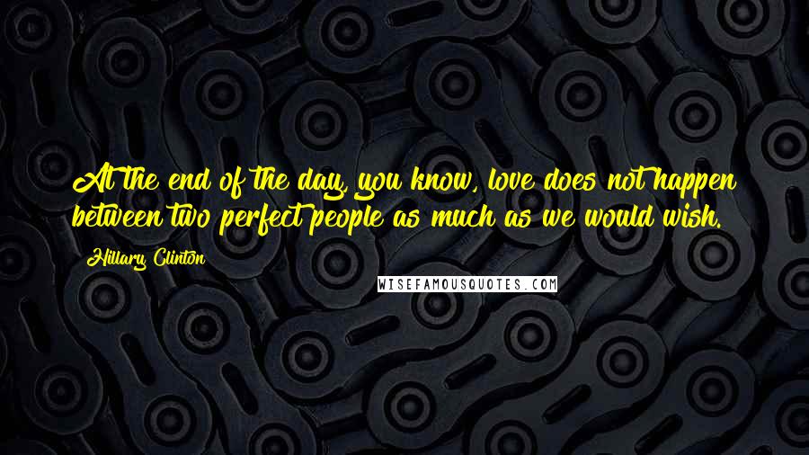 Hillary Clinton Quotes: At the end of the day, you know, love does not happen between two perfect people as much as we would wish.