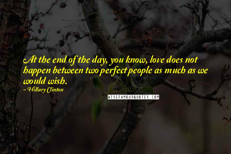 Hillary Clinton Quotes: At the end of the day, you know, love does not happen between two perfect people as much as we would wish.