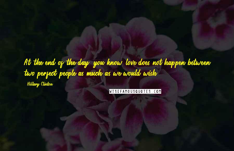 Hillary Clinton Quotes: At the end of the day, you know, love does not happen between two perfect people as much as we would wish.