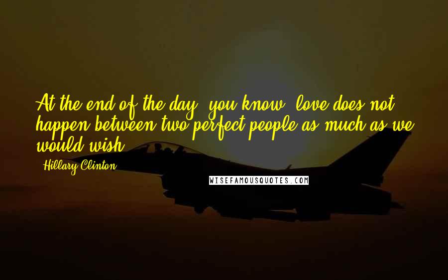 Hillary Clinton Quotes: At the end of the day, you know, love does not happen between two perfect people as much as we would wish.