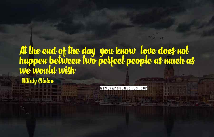 Hillary Clinton Quotes: At the end of the day, you know, love does not happen between two perfect people as much as we would wish.