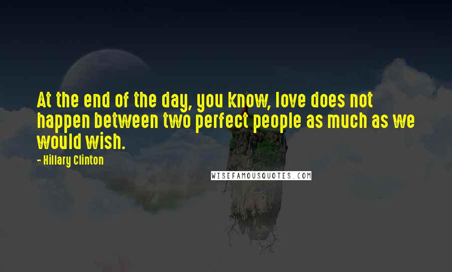Hillary Clinton Quotes: At the end of the day, you know, love does not happen between two perfect people as much as we would wish.