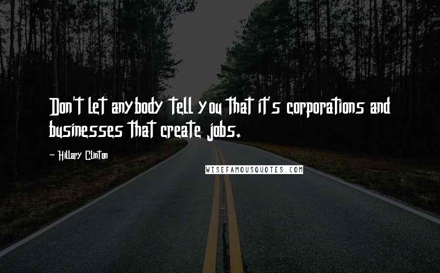Hillary Clinton Quotes: Don't let anybody tell you that it's corporations and businesses that create jobs.