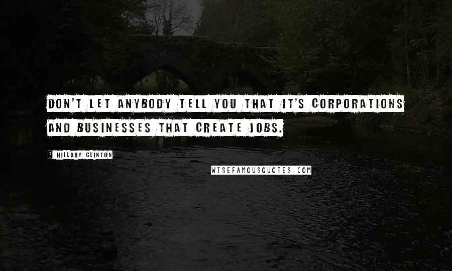 Hillary Clinton Quotes: Don't let anybody tell you that it's corporations and businesses that create jobs.