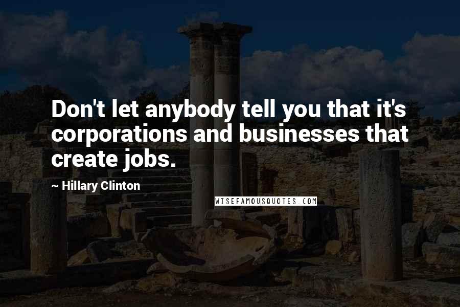 Hillary Clinton Quotes: Don't let anybody tell you that it's corporations and businesses that create jobs.