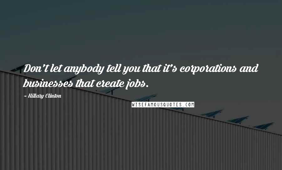 Hillary Clinton Quotes: Don't let anybody tell you that it's corporations and businesses that create jobs.