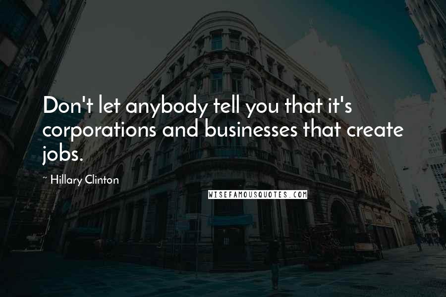 Hillary Clinton Quotes: Don't let anybody tell you that it's corporations and businesses that create jobs.