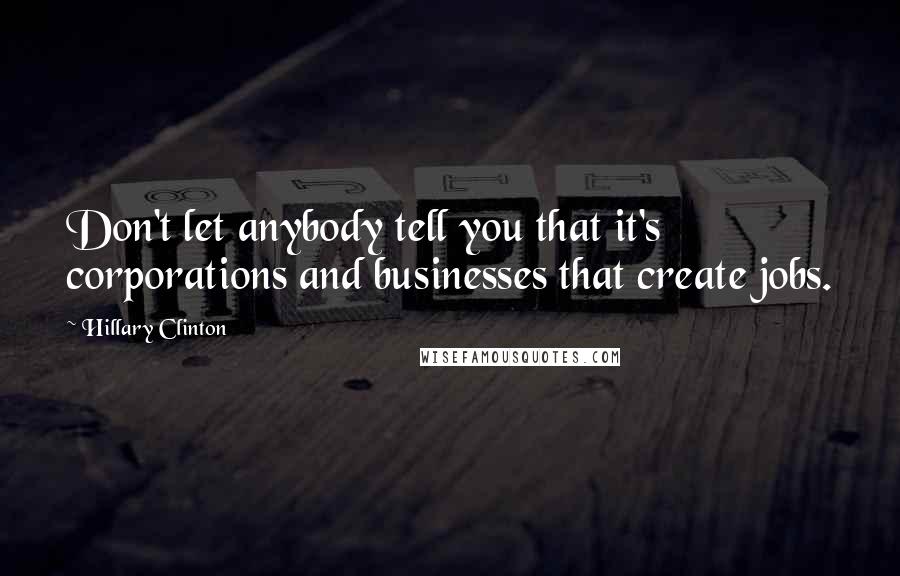 Hillary Clinton Quotes: Don't let anybody tell you that it's corporations and businesses that create jobs.