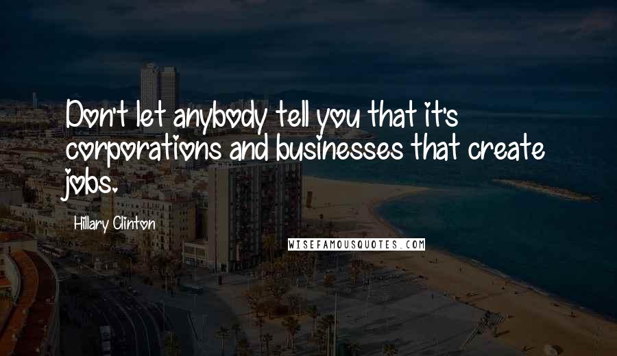 Hillary Clinton Quotes: Don't let anybody tell you that it's corporations and businesses that create jobs.
