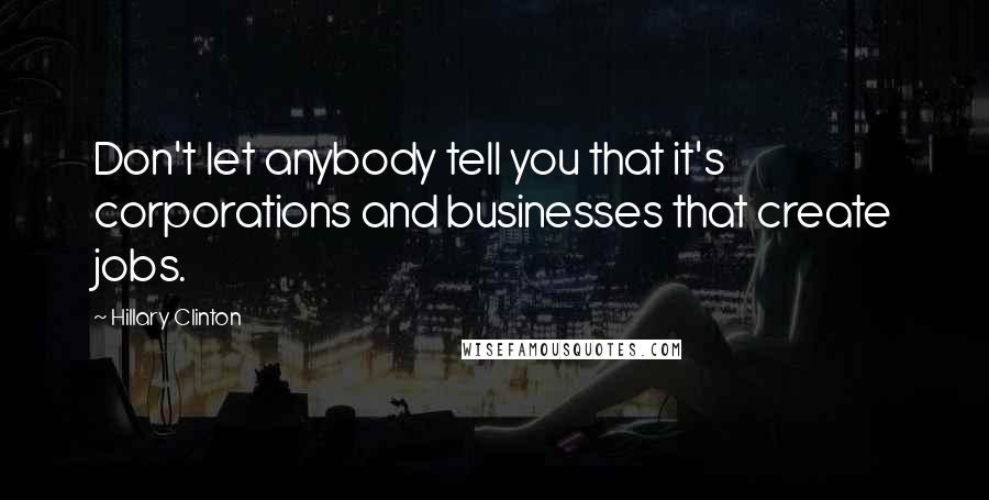 Hillary Clinton Quotes: Don't let anybody tell you that it's corporations and businesses that create jobs.