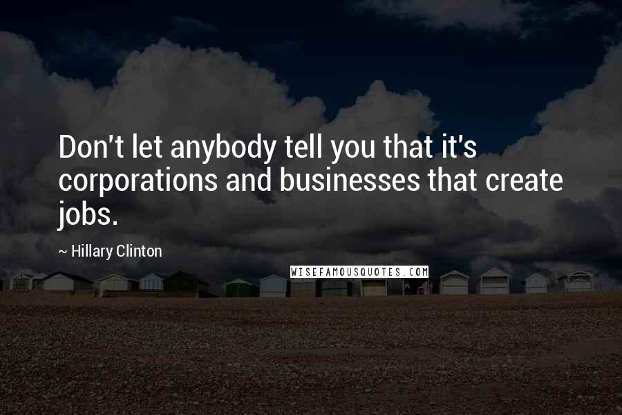 Hillary Clinton Quotes: Don't let anybody tell you that it's corporations and businesses that create jobs.