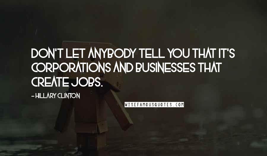 Hillary Clinton Quotes: Don't let anybody tell you that it's corporations and businesses that create jobs.