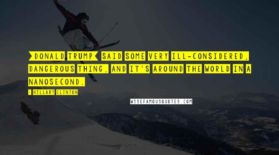 Hillary Clinton Quotes: [Donald Trump] said some very ill-considered, dangerous thing, and it's around the world in a nanosecond.