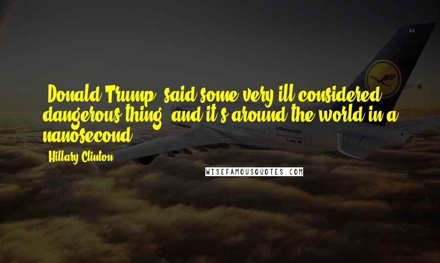 Hillary Clinton Quotes: [Donald Trump] said some very ill-considered, dangerous thing, and it's around the world in a nanosecond.