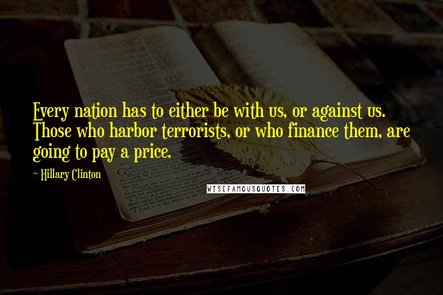 Hillary Clinton Quotes: Every nation has to either be with us, or against us. Those who harbor terrorists, or who finance them, are going to pay a price.