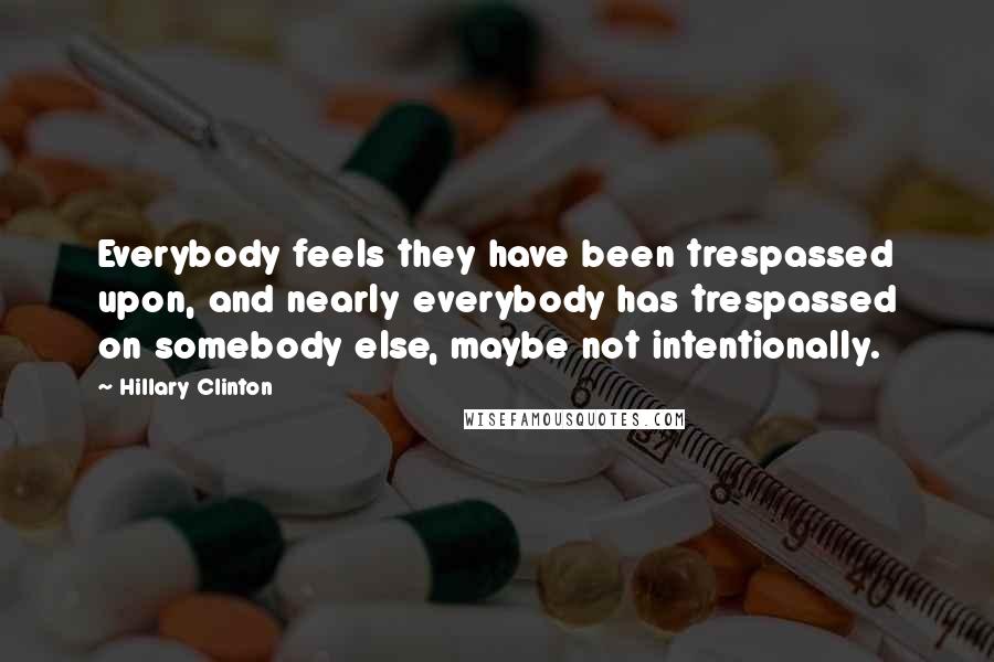 Hillary Clinton Quotes: Everybody feels they have been trespassed upon, and nearly everybody has trespassed on somebody else, maybe not intentionally.