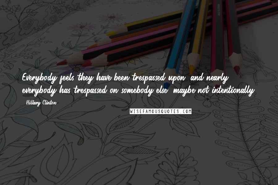 Hillary Clinton Quotes: Everybody feels they have been trespassed upon, and nearly everybody has trespassed on somebody else, maybe not intentionally.