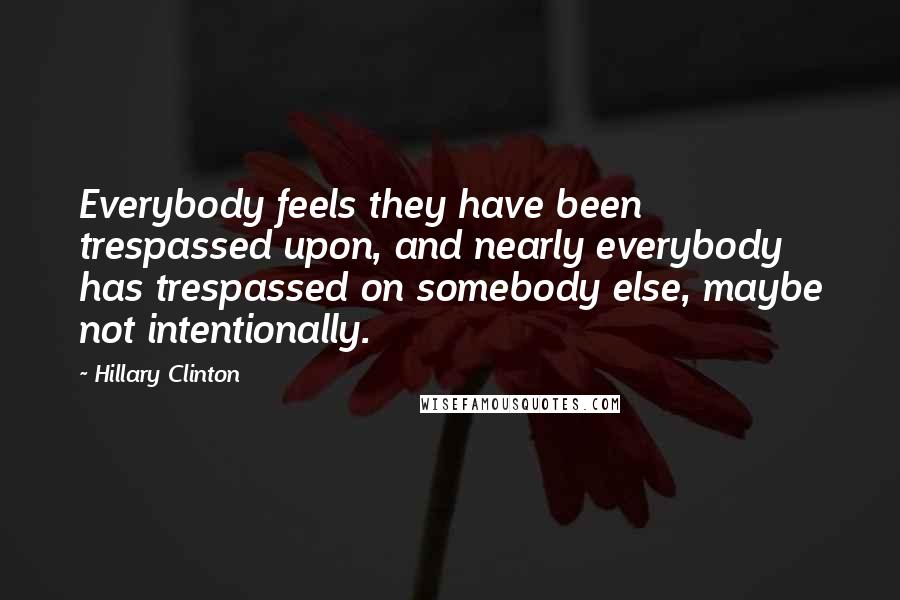 Hillary Clinton Quotes: Everybody feels they have been trespassed upon, and nearly everybody has trespassed on somebody else, maybe not intentionally.