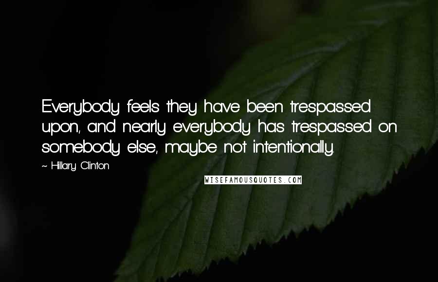 Hillary Clinton Quotes: Everybody feels they have been trespassed upon, and nearly everybody has trespassed on somebody else, maybe not intentionally.
