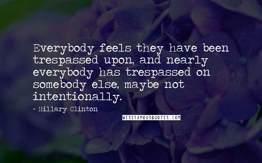 Hillary Clinton Quotes: Everybody feels they have been trespassed upon, and nearly everybody has trespassed on somebody else, maybe not intentionally.