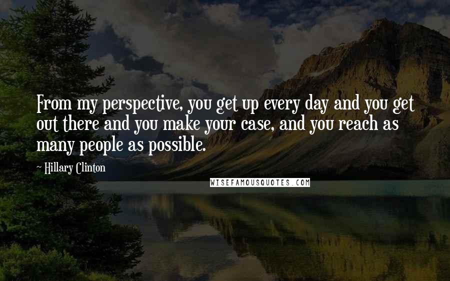 Hillary Clinton Quotes: From my perspective, you get up every day and you get out there and you make your case, and you reach as many people as possible.