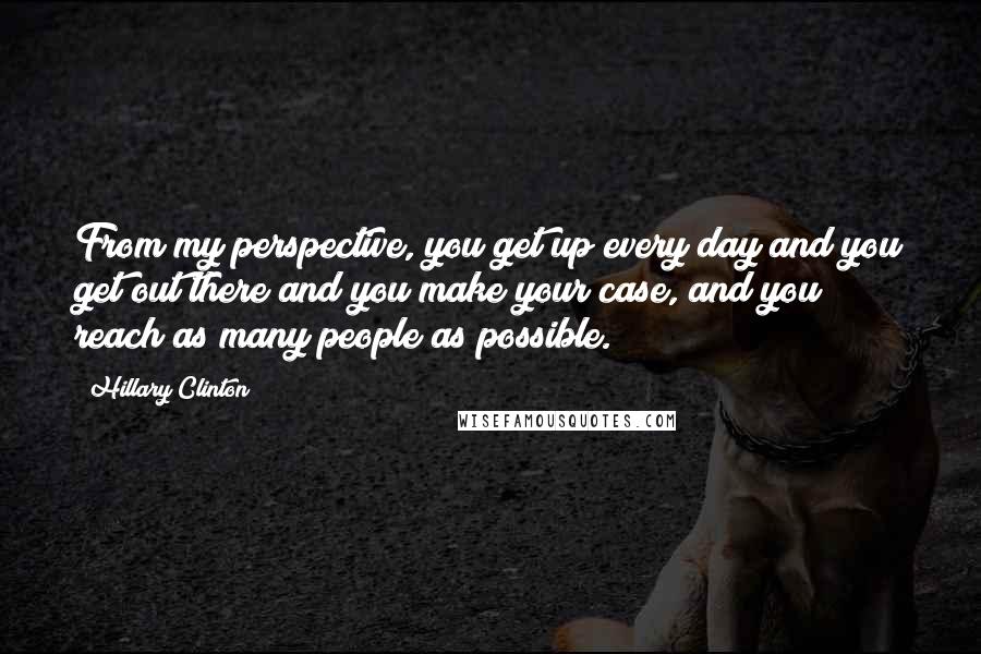 Hillary Clinton Quotes: From my perspective, you get up every day and you get out there and you make your case, and you reach as many people as possible.