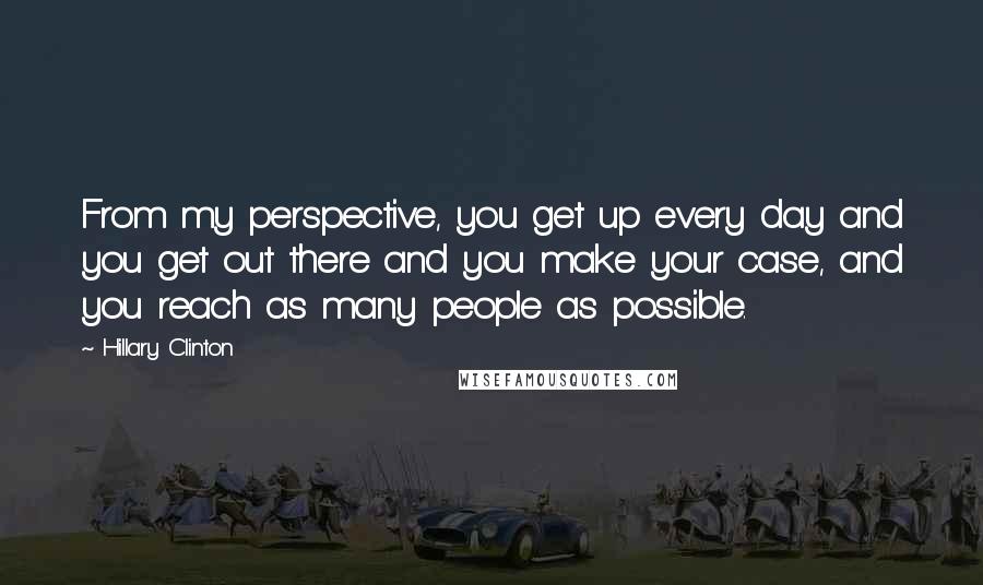 Hillary Clinton Quotes: From my perspective, you get up every day and you get out there and you make your case, and you reach as many people as possible.