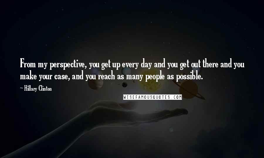 Hillary Clinton Quotes: From my perspective, you get up every day and you get out there and you make your case, and you reach as many people as possible.