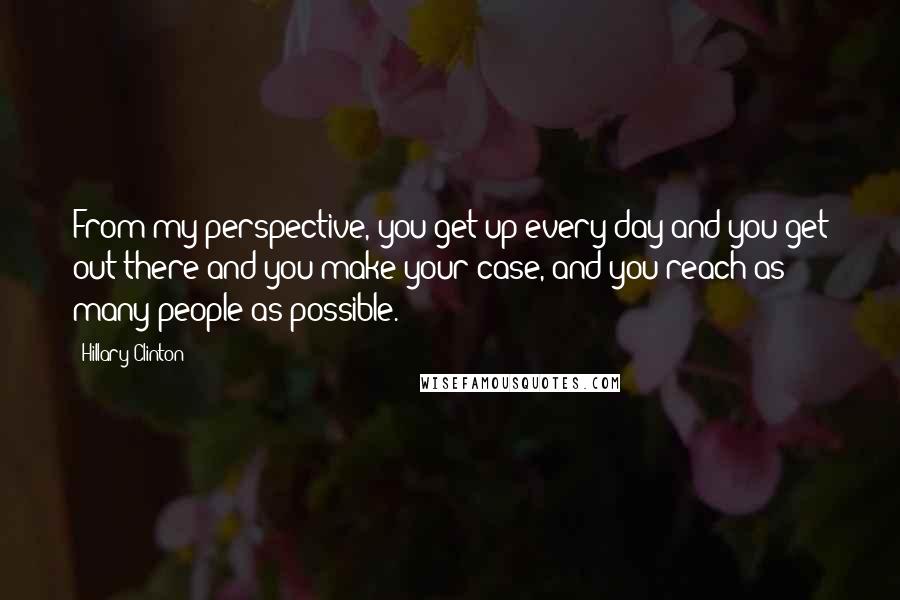 Hillary Clinton Quotes: From my perspective, you get up every day and you get out there and you make your case, and you reach as many people as possible.