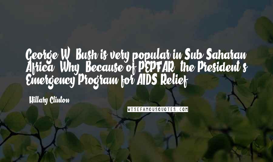 Hillary Clinton Quotes: George W. Bush is very popular in Sub-Saharan Africa. Why? Because of PEPFAR, the President's Emergency Program for AIDS Relief.