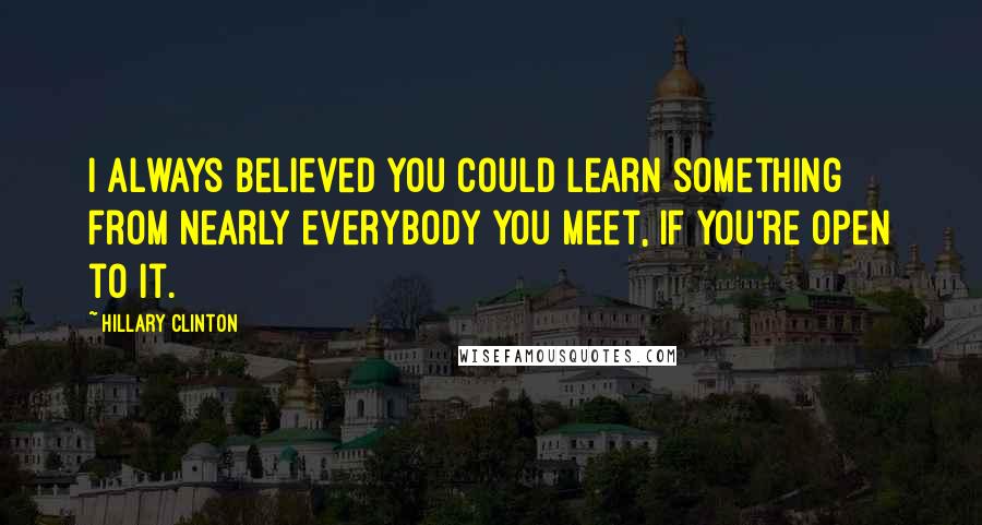 Hillary Clinton Quotes: I always believed you could learn something from nearly everybody you meet, if you're open to it.