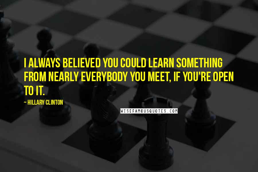 Hillary Clinton Quotes: I always believed you could learn something from nearly everybody you meet, if you're open to it.