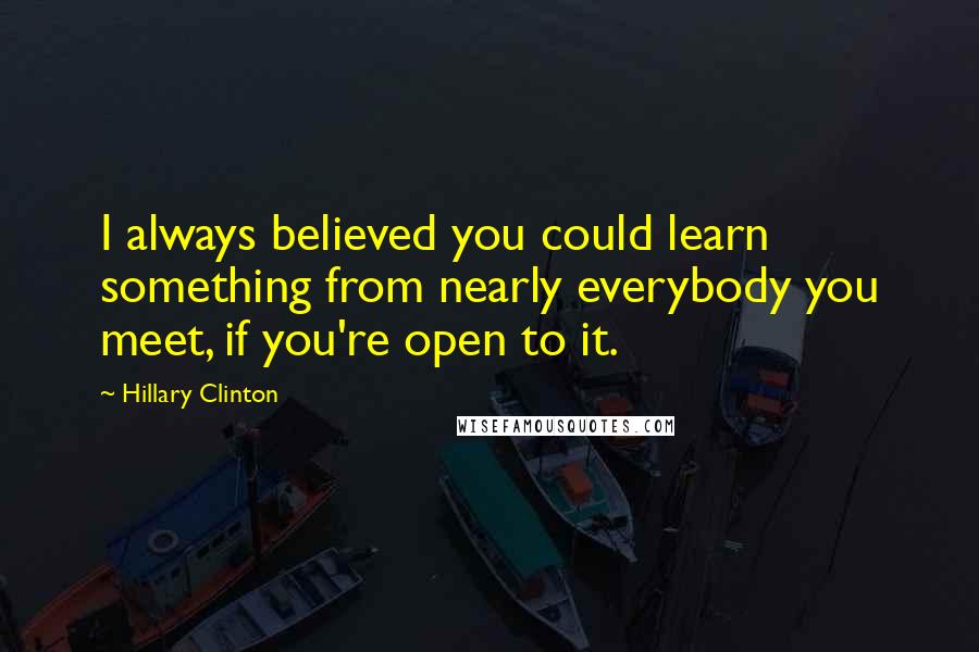 Hillary Clinton Quotes: I always believed you could learn something from nearly everybody you meet, if you're open to it.