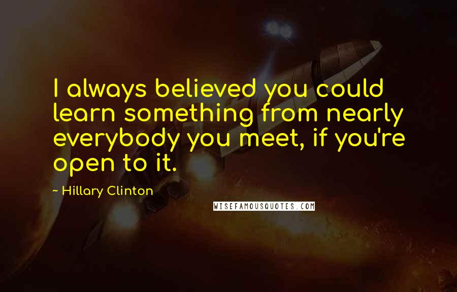 Hillary Clinton Quotes: I always believed you could learn something from nearly everybody you meet, if you're open to it.