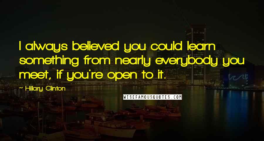 Hillary Clinton Quotes: I always believed you could learn something from nearly everybody you meet, if you're open to it.